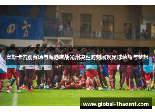 奥斯卡告别赛场与海港鏖战光州决胜时刻展现足球荣耀与梦想