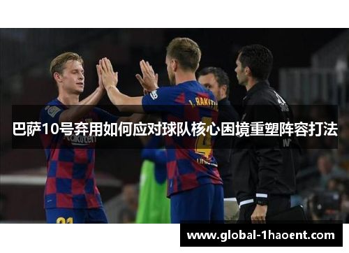 巴萨10号弃用如何应对球队核心困境重塑阵容打法