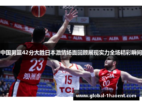 中国男篮42分大胜日本激情场面回顾展现实力全场精彩瞬间