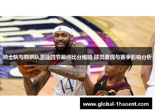 骑士队与鹈鹕队激战四节最终比分揭晓 球员表现与赛季影响分析