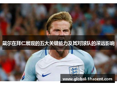 戴尔在拜仁展现的五大关键能力及其对球队的深远影响