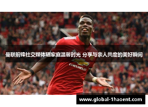曼联前锋社交媒体晒家庭温馨时光 分享与亲人共度的美好瞬间