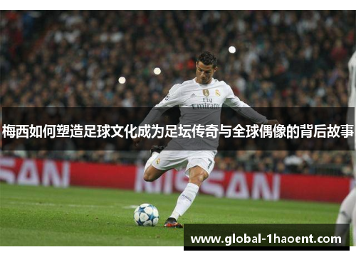 梅西如何塑造足球文化成为足坛传奇与全球偶像的背后故事