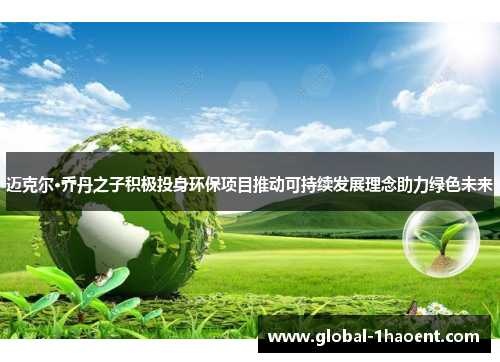迈克尔·乔丹之子积极投身环保项目推动可持续发展理念助力绿色未来 迈克尔·乔丹之子积极投身环保项目推动可持续发展理念助力绿色未来