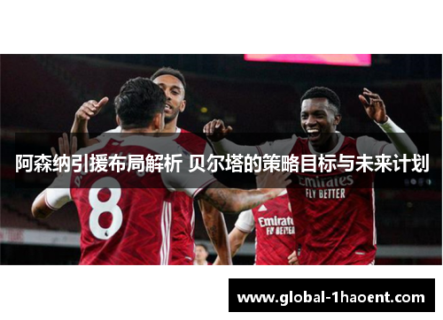 阿森纳引援布局解析 贝尔塔的策略目标与未来计划