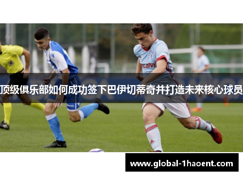 顶级俱乐部如何成功签下巴伊切蒂奇并打造未来核心球员 顶级俱乐部如何成功签下巴伊切蒂奇并打造未来核心球员
